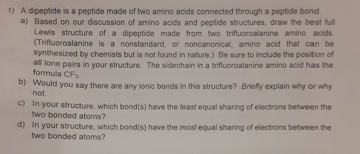 1) A dipeptide is a peptide made of two amino acids connected through a peptide bond.
a) Based on our discussion of amino acids and peptide structures, draw the best full
Lewis structure of a dipeptide made from two trifluoroalanine amino acids.
(Trifluoroalanine is a nonstandard, or noncanonical, amino acid that can be
synthesized by chemists but is not found in nature.) Be sure to include the position of
all lone pairs in your structure. The sidechain in a trifluoroalanine amino acid has the
formula CF3.
D) Would you say there are any ionic bonds in this structure? Briefly explain why or why
not.
C) In your structure, which bond(s) have the least equal sharing of electrons between the
two bonded atoms?
d) In your structure, which bond(s) have the most equal sharing of electrons between the
two bonded atoms?
