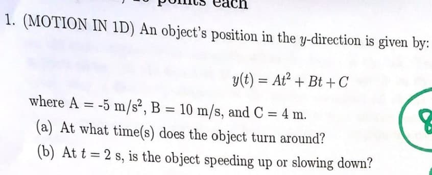 ch
1. (MOTION IN 1D) An object's position in the y-direction is given by:
y(t) = At² + Bt+C
where A = -5 m/s², B = 10 m/s, and C = 4 m.
(a) At what time(s) does the object turn around?
(b) At t=2 s, is the object speeding up or slowing down?