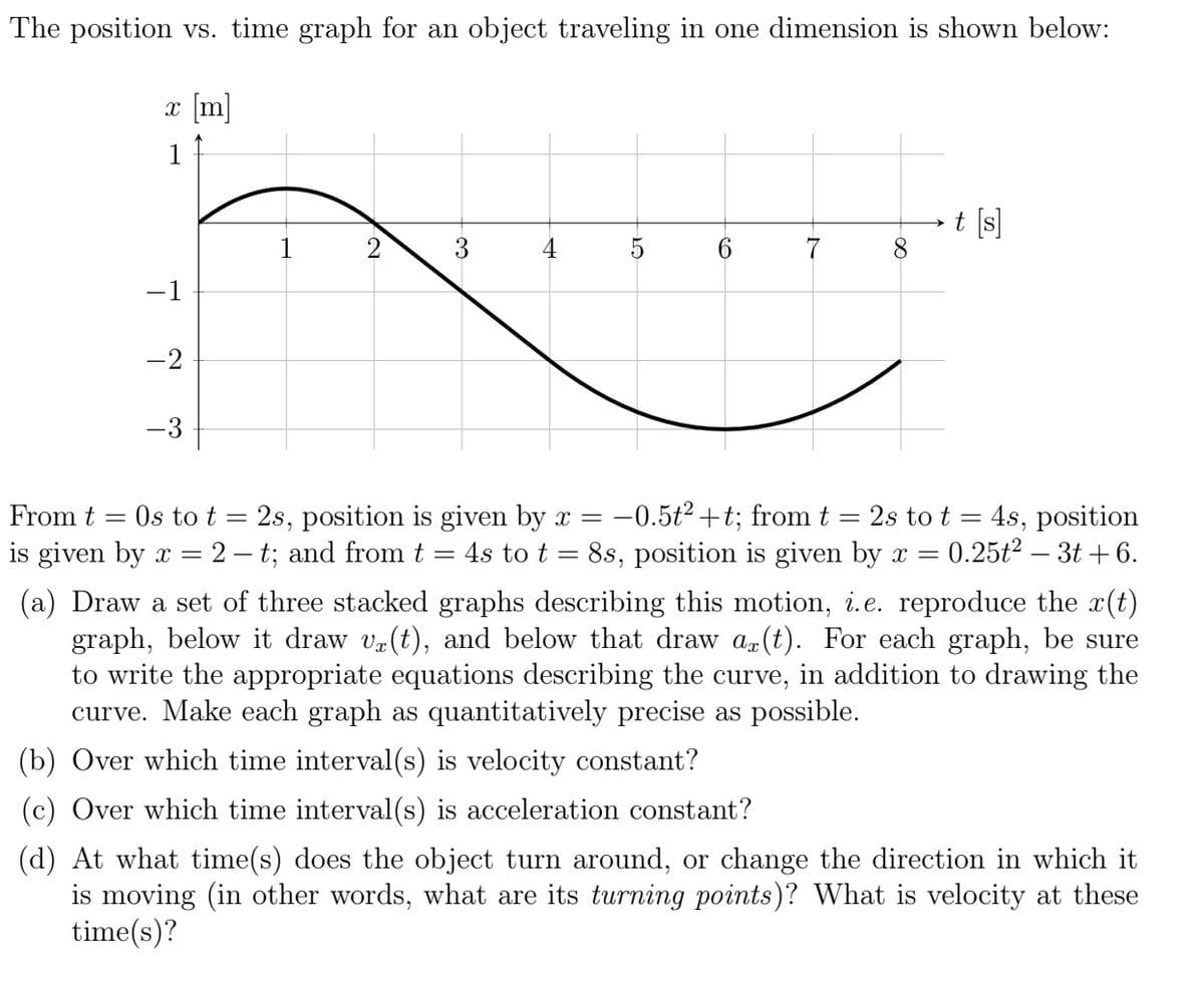 The position vs. time graph for an object traveling in one dimension is shown below:
x [m]
1
-1
-2
-3
N
4
5
7
-
From t = Os to t = 2s, position is given by x = -0.5t² +t; from t = 2s to t = 4s, position
is given by x = 2-t; and from t 4s to t 8s, position is given by x = 0.25t² - 3t+6.
(a) Draw a set of three stacked graphs describing this motion, i.e. reproduce the x(t)
graph, below it draw v(t), and below that draw ax(t). For each graph, be sure
to write the appropriate equations describing the curve, in addition to drawing the
curve. Make each graph as quantitatively precise as possible.
(b) Over which time interval(s) is velocity constant?
(c) Over which time interval(s) is acceleration constant?
(d) At what time(s) does the object turn around, or change the direction in which it
is moving (in other words, what are its turning points)? What is velocity at these
time(s)?