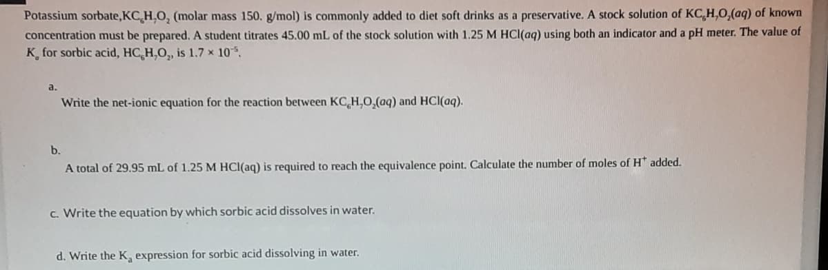 Potassium sorbate,KC H.O, (molar mass 150. g/mol) is commonly added to diet soft drinks as a preservative. A stock solution of KC,H,O,(aq) of known
concentration must be prepared. A student titrates 45.00 mL of the stock solution with 1.25 M HCl(ag) using both an indicator and a pH meter. The value of
K, for sorbic acid, HC H,O, is 1.7 x 10.
a.
Write the net-ionic equation for the reaction between KC H,O,(aq) and HCI(aq).
b.
A total of 29.95 mL of 1.25 M HCl(aq) is required to reach the equivalence point. Calculate the number of moles of H* added.
c. Write the equation by which sorbic acid dissolves in water.
d. Write the K, expression for sorbic acid dissolving in water.
