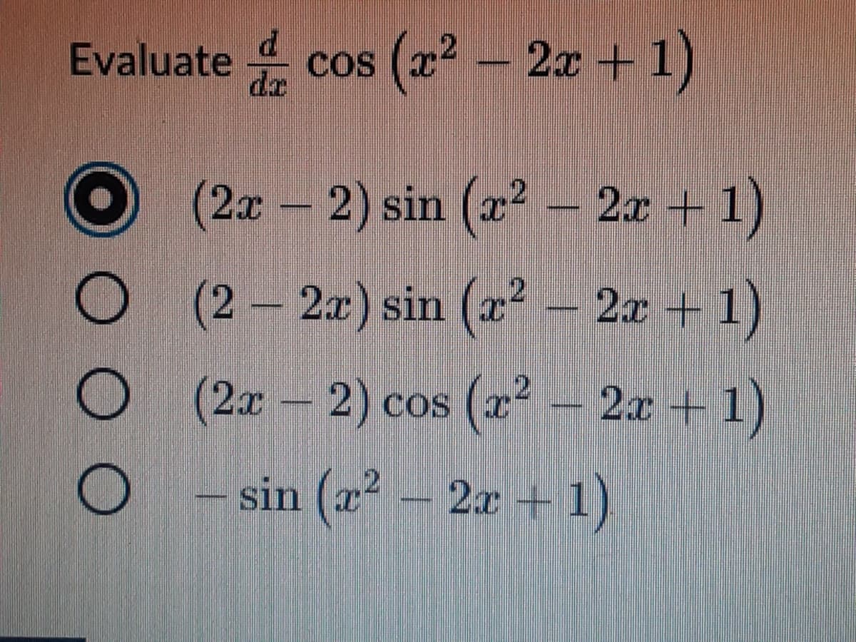 ### Calculus Problem: Evaluating a Derivative

**Problem Statement:**

Evaluate \(\frac{d}{dx} \cos(x^2 - 2x + 1)\)

**Multiple Choice Options:**

1. \((2x - 2) \sin(x^2 - 2x + 1)\) 
    - (Selected Option)

2. \((2 - 2x) \sin(x^2 - 2x + 1)\)

3. \((2x - 2) \cos(x^2 - 2x + 1)\)

4. \(-\sin(x^2 - 2x + 1)\)

This derivative problem requires the application of chain rule to differentiate the composite function \(\cos(x^2 - 2x + 1)\).