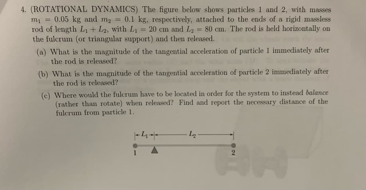 4. (ROTATIONAL DYNAMICS) The figure below shows particles 1 and 2, with masses
m₁ =
0.05 kg and m2 = 0.1 kg, respectively, attached to the ends of a rigid massless
rod of length L₁ + L2, with L₁ = 20 cm and L2 = 80 cm. The rod is held horizontally on
the fulcrum (or triangular support) and then released.
(a) What is the magnitude of the tangential acceleration of particle 1 immediately after
the rod is released?
(b) What is the magnitude of the tangential acceleration of particle 2 immediately after
the rod is released?
(c) Where would the fulcrum have to be located in order for the system to instead balance
(rather than rotate) when released? Find and report the necessary distance of the
fulcrum from particle 1.
|4+
-L2
2
H