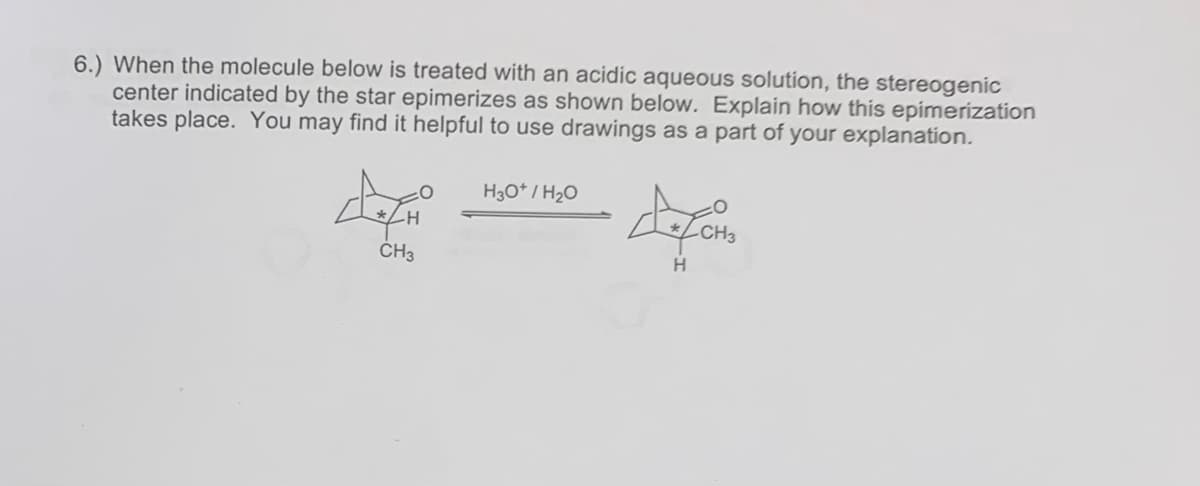 6.) When the molecule below is treated with an acidic aqueous solution, the stereogenic
center indicated by the star epimerizes as shown below. Explain how this epimerization
takes place. You may find it helpful to use drawings as a part of your explanation.
CH3
H3O+ / H₂O
defors
H