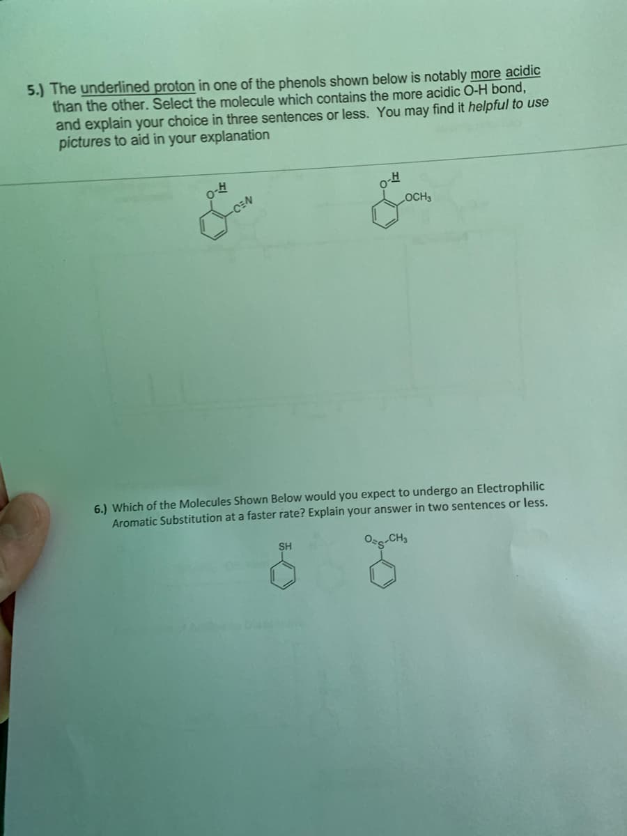 5.) The underlined proton in one of the phenols shown below is notably more acidic
than the other. Select the molecule which contains the more acidic O-H bond,
and explain your choice in three sentences or less. You may find it helpful to use
pictures to aid in your explanation
CEN
OCH 3
6.) Which of the Molecules Shown Below would you expect to undergo an Electrophilic
Aromatic Substitution at a faster rate? Explain your answer in two sentences or less.
O-CH3
SH
G