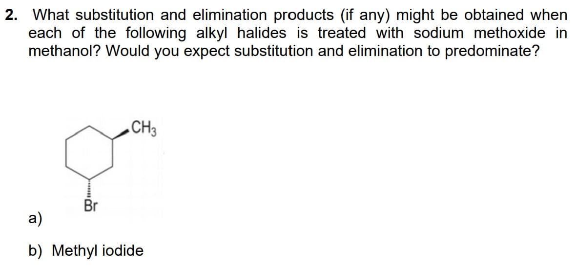 2. What substitution and elimination products (if any) might be obtained when
each of the following alkyl halides is treated with sodium methoxide in
methanol? Would you expect substitution and elimination to predominate?
Br
CH3
a)
b) Methyl iodide