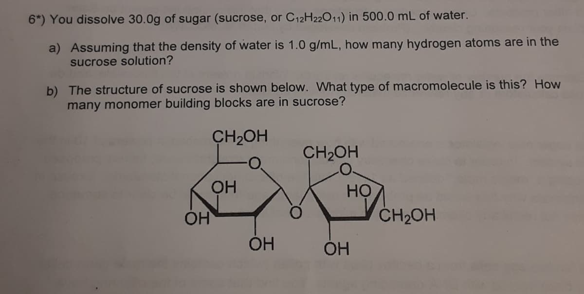 6*) You dissolve 30.0g of sugar (sucrose, or C12H22011) in 500.0 mL of water.
a) Assuming that the density of water is 1.0 g/mL, how many hydrogen atoms are in the
sucrose solution?
b) The structure of sucrose is shown below. What type of macromolecule is this? How
many monomer building blocks are in sucrose?
CH2OH
CH2OH
OH
HỌ
OH
ČH2OH
ÓH
ÓH
