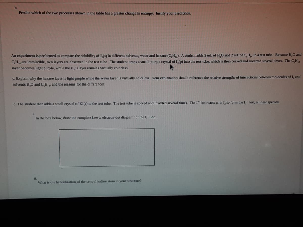 b.
Predict which of the two processes shown In the table has a greater change In entropy. Justify your prediction,
An experiment is performed to compare the solubility of L,(s) in different solvents, water and hexane (C,H). A student adds 2 mL of H,0 and 2 mL of CH, to a test tube. Because H,O and
CH, are immiscible, two layers are observed in the test tube. The student drops a small, purple crystal of 1,(g) into the test tube, which is then corked and Inverted several times. The CH
layer becomes light purple, while the H,O layer remains virtually colorless.
c. Explain why the hexane layer is light purple while the water layer is virtually colorless. Your explanation should reference the relative strengths of interactions between molecules of I, and
solvents H,O and C,H, and the reasons for the differences.
d. The student then adds a small crystal of KI(s) to the test tube. The test tube is corked and inverted several times. The I ion reacts with I, to form the I, lon, a linear species.
i.
In the box below, draw the complete Lewis electron-dot diagram for the I, ion.
What is the hybridization of the central lodine atom in your structure?
