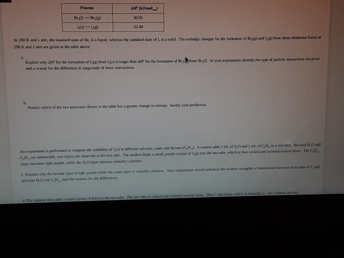 Process
AH (kJ/mol)
Br,()-Br,(g)
30,91
1,(6)-L(9)
62.44
At 298 K and 1 atm, the standard state of Br, is a liquld, whereas the standard state of I, Is a solid. The enthalpy changes for the formation of Br,(g) and 1,(g) from these elemental forms at
298 K and 1 atm are given in the table above,
a.
Explain why AH" for the formation of L(g) from L(s) Is larger than AH" for the formation of Br. from Br (). In your explanation identify the type of particle Interactions Involved
and a reason for the difference in magnitude of those interactions.
b.
Predict which of the two processes shown in the table has a greater change in entropy. Justify your prediction.
An experiment is performed to compare the solubility of 1(s) in different solvents, water and hexane (CH,). A student adds 2 mL of H,O and 2 mL of C H, to a test tube, Because H,O and
CH, are Immiscible, two layers are observed in the test tube. The student drops a small, purple crystal of L (9) Into the test tube, which is then corked and inverted several times. The CH
layer becomes light purple, while the H,O layer remains virtually colorless.
c. Explain why the hexane layer is light purple while the water layer is virtually colorless. Your explanation should reference the relative strengths of interactions between molecules of I, and
solvents HO and CH and the reasons for the differences.
d. The student then adds a small crystal of KI(s) to the test tube. The test tube is corked and inverted several times. Thel ion reacts with I, to form the 1, ion, a linear species
