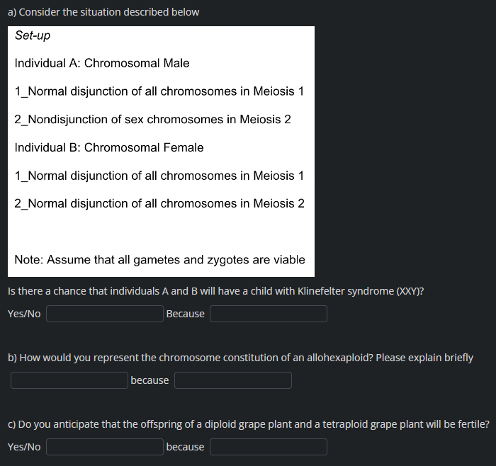 a) Consider the situation described below
Set-up
Individual A: Chromosomal Male
1_Normal disjunction of all chromosomes in Meiosis 1
2_Nondisjunction of sex chromosomes in Meiosis 2
Individual B: Chromosomal Female
1_Normal disjunction of all chromosomes in Meiosis 1
2_Normal disjunction of all chromosomes in Meiosis 2
Note: Assume that all gametes and zygotes are viable
Is there a chance that individuals A and B will have a child with Klinefelter syndrome (XXY)?
Yes/No
Because
b) How would you represent the chromosome constitution of an allohexaploid? Please explain briefly
because
c) Do you anticipate that the offspring of a diploid grape plant and a tetraploid grape plant will be fertile?
Yes/No
because