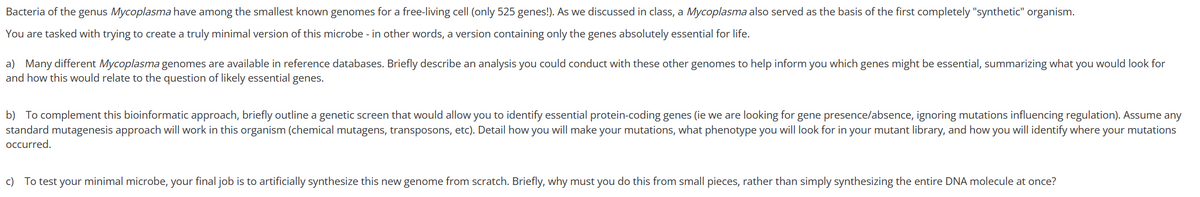 Bacteria of the genus Mycoplasma have among the smallest known genomes for a free-living cell (only 525 genes!). As we discussed in class, a Mycoplasma also served as the basis of the first completely "synthetic" organism.
You are tasked with trying to create a truly minimal version of this microbe - in other words, a version containing only the genes absolutely essential for life.
a) Many different Mycoplasma genomes are available in reference databases. Briefly describe an analysis you could conduct with these other genomes to help inform you which genes might be essential, summarizing what you would look for
and how this would relate to the question of likely essential genes.
b) To complement this bioinformatic approach, briefly outline a genetic screen that would allow you to identify essential protein-coding genes (ie we are looking for gene presence/absence, ignoring mutations influencing regulation). Assume any
standard mutagenesis approach will work in this organism (chemical mutagens, transposons, etc). Detail how you will make your mutations, what phenotype you will look for in your mutant library, and how you will identify where your mutations
occurred.
c) To test your minimal microbe, your final job is to artificially synthesize this new genome from scratch. Briefly, why must you do this from small pieces, rather than simply synthesizing the entire DNA molecule at once?