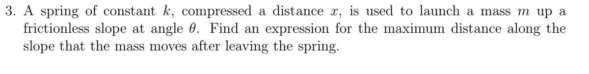 3. A spring of constant k, compressed a distance x, is used to launch a mass m up a
frictionless slope at angle 0. Find an expression for the maximum distance along the
slope that the mass moves after leaving the spring.