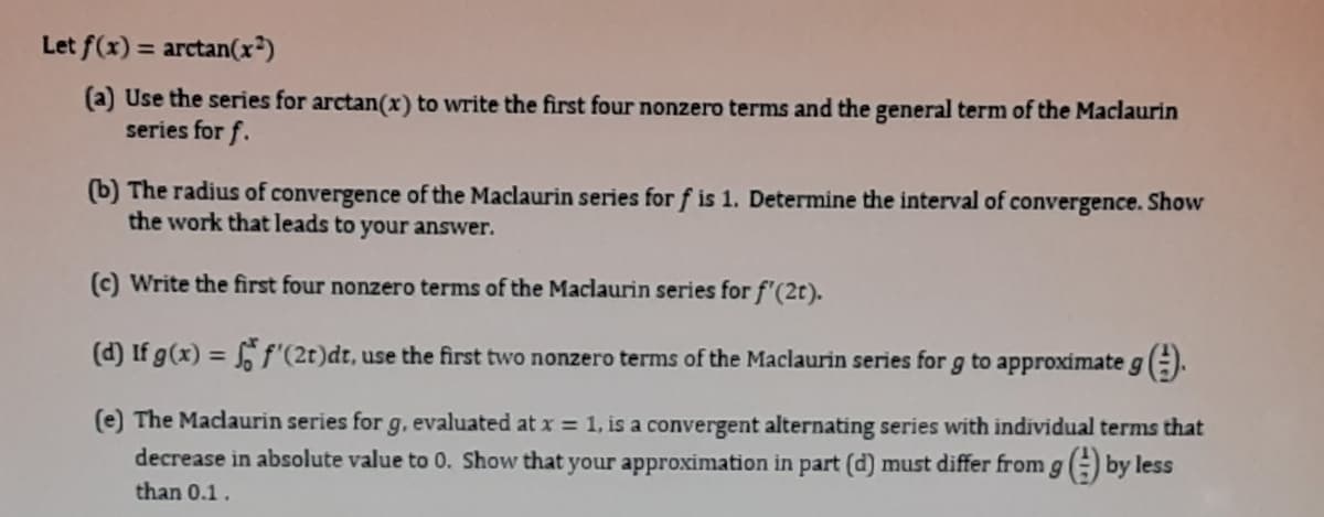 Let f(x) = arctan(x*)
(a) Use the series for arctan(x) to write the first four nonzero terms and the general term of the Maclaurin
series for f.
(b) The radius of convergence of the Maclaurin series for f is 1. Determine the interval of convergence. Show
the work that leads to your answer.
(c) Write the first four nonzero terms of the Maclaurin series for f'(2t).
(d) If g(x) = 6 f'(2t)dt, use the first two nonzero terms of the Maclaurin series for g to approximate g ().
%3D
(e) The Maclaurin series for g. evaluated at x = 1, is a convergent alternating series with individual terms that
decrease in absolute value to 0. Show that your approximation in part (d) must differ from gE) by less
than 0.1.
