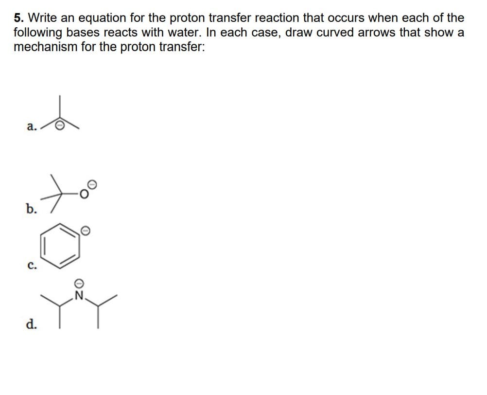 5. Write an equation for the proton transfer reaction that occurs when each of the
following bases reacts with water. In each case, draw curved arrows that show a
mechanism for the proton transfer:
et
a.
atoo
b.
.0⁰
d.