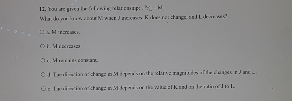 12. You are given the following relationship: J = M
What do you know about M when J increases, K does not change, and L decreases?
O a. M increases.
O b. M decreases.
O c. M remains constant.
O d. The direction of change in M depends on the relative magnitudes of the changes in J and L.
O e. The direction of change in M depends on the value of K and on the ratio of J to L.
