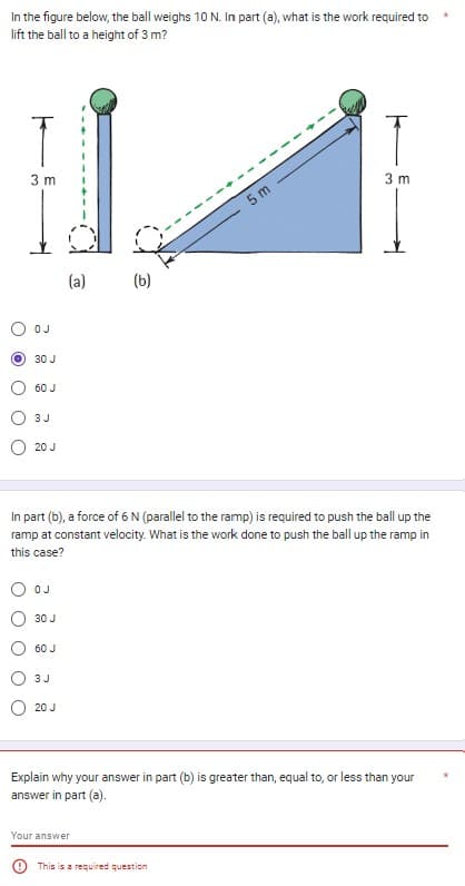 In the figure below, the ball weighs 10 N. In part (a), what is the work required to
lift the ball to a height of 3 m?
T
3 m
OJ
30 J
60 J
3 J
20 J
OJ
30 J
60 J
In part (b), a force of 6 N (parallel to the ramp) is required to push the ball up the
ramp at constant velocity. What is the work done to push the ball up the ramp in
this case?
3 J
(a)
20 J
(b)
Your answer
5 m
T
3 m
Explain why your answer in part (b) is greater than, equal to, or less than your
answer in part (a).
This is a required question