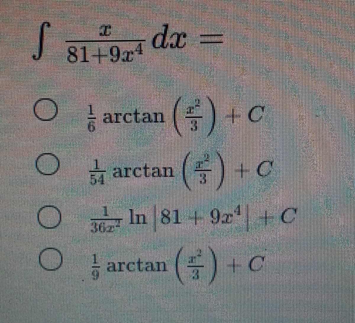 ### Integral Calculation Problem:

Evaluate the integral:
\[ 
\int \frac{x}{81 + 9x^4} \, dx
\]

Below are the multiple-choice options with potential solutions:

1. \(\frac{1}{6} \arctan \left( \frac{x^2}{3} \right) + C\)
   \[
   \bigcirc \quad \frac{1}{6} \arctan \left( \frac{x^2}{3} \right) + C
   \]
2. \(\frac{1}{54} \arctan \left( \frac{x^2}{3} \right) + C\)
   \[
   \bigcirc \quad \frac{1}{54} \arctan \left( \frac{x^2}{3} \right) + C
   \]
3. \(\frac{1}{302} \ln |81 + 9x^4| + C\)
   \[
   \bigcirc \quad \frac{1}{302} \ln |81 + 9x^4| + C
   \]
4. \(\frac{1}{9} \arctan \left( \frac{x^2}{3} \right) + C\)
   \[
   \bigcirc \quad \frac{1}{9} \arctan \left( \frac{x^2}{3} \right) + C
   \]

**Instructions for Students:**

Choose the correct option from the given multiple-choice answers by carefully evaluating the integral provided. Remember, the typical approach for solving such integrals might involve trigonometric substitutions or direct integration techniques. Evaluate each option and confirm which one accurately represents the integration result.

**Graph/Diagram Explanation:**

- There are no graphs or diagrams provided in this problem. The focus is solely on the mathematical expression and its evaluation.