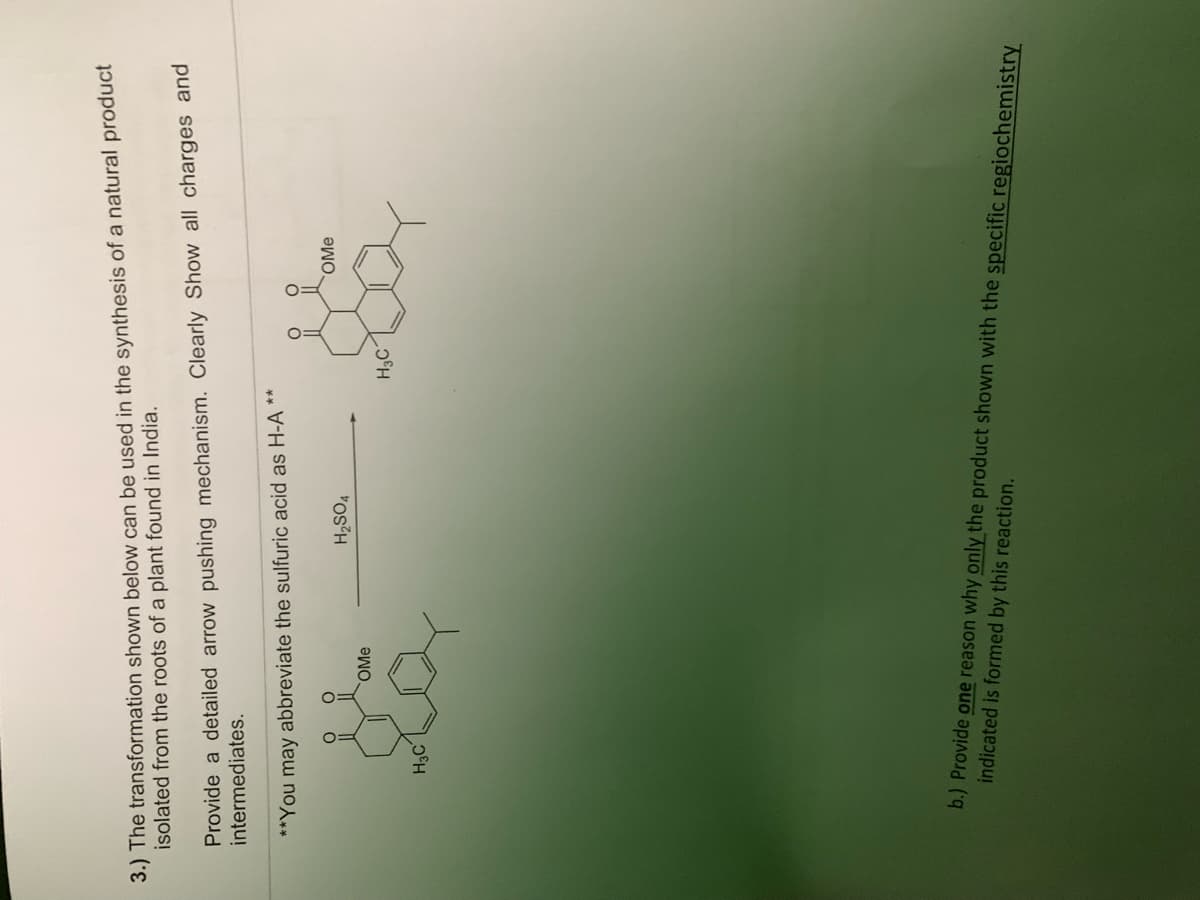 3.) The transformation shown below can be used in the synthesis of a natural product
isolated from the roots of a plant found in India.
Provide a detailed arrow pushing mechanism. Clearly Show all charges and
intermediates.
**You may abbreviate the sulfuric acid as H-A
O
OMe
da
H3C
H₂SO4
**
H₂C
OMe
indicated is formed by this reaction.
b.) Provide one reason why only the product shown with the specific regiochemistry