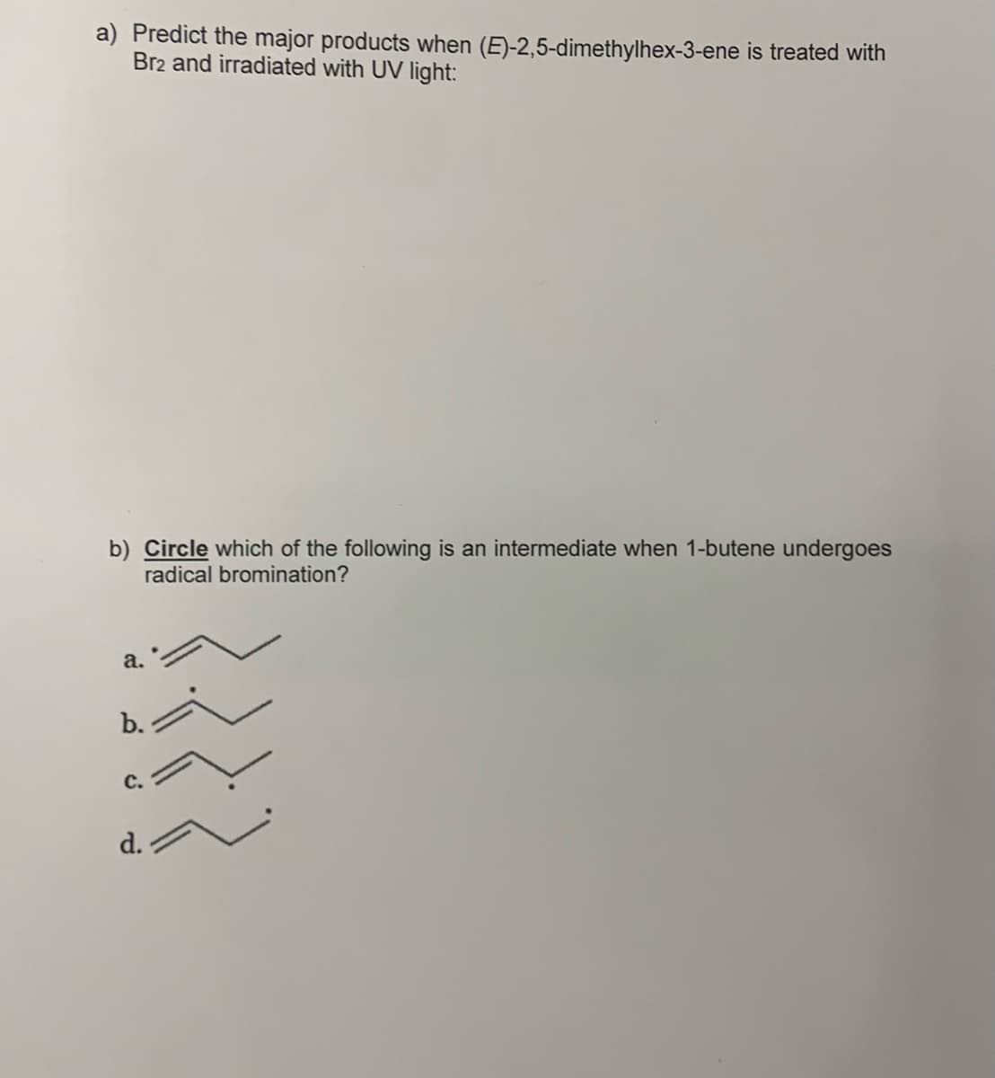 a) Predict the major products when (E)-2,5-dimethylhex-3-ene is treated with
Br2 and irradiated with UV light:
b) Circle which of the following is an intermediate when 1-butene undergoes
radical bromination?
a.
b.
C.
d.