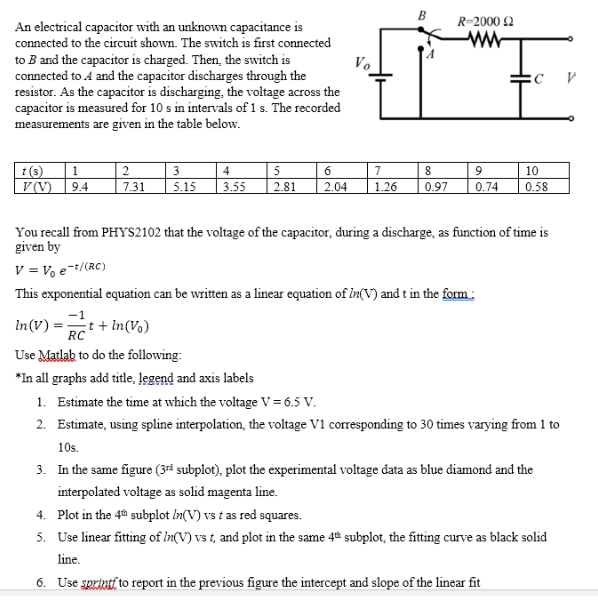 B
R=2000 2
ww
An electrical capacitor with an unknown capacitance is
connected to the circuit shown. The switch is first connected
to B and the capacitor is charged. Then, the switch is
connected to A and the capacitor discharges through the
resistor. As the capacitor is discharging, the voltage across the
capacitor is measured for 10 s in intervals of 1 s. The recorded
measurements are given in the table below.
Vo
3
t(s)
V (V)
1
4
5
6
7
10
9.4
7.31
5.15
3.55
2.81
2.04
1.26
0.97
0.74
0.58
You recall from PHYS2102 that the voltage of the capacitor, đuring a discharge, as function of time is
given by
V = V e-+/(RC)
This exponential equation can be written as a linear equation of In(V) and t in the form:
-1
In(V) :
t + In(Vo)
RC
Use Matlak to do the following:
*In all graphs add title, legend and axis labels
1. Estimate the time at which the voltage V=6.5 V.
2. Estimate, using spline interpolation, the voltage V1 corresponding to 30 times varying from 1 to
105.
3. In the same figure (3rª subplot), plot the experimental voltage data as blue diamond and the
interpolated voltage as solid magenta line.
4. Plot in the 4th subplot In(V) vs t as red squares.
5. Use linear fitting of In(V) vs t, and plot in the same 4º subplot, the fitting curve as black solid
line.
6. Use sprintf to report in the previous figure the intercept and slope of the linear fit
