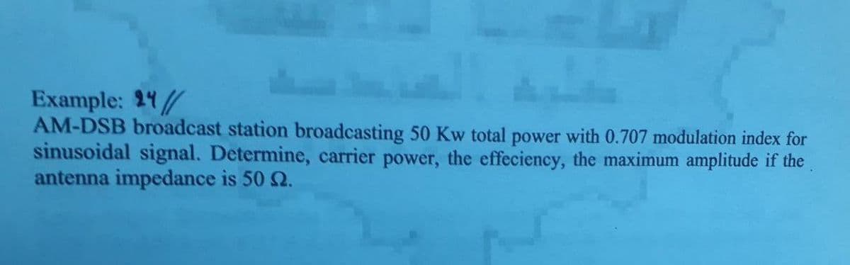 Example: 24/
AM-DSB broadcast station broadcasting 50 Kw total power with 0.707 modulation index for
sinusoidal signal. Determine, carrier power, the effeciency, the maximum amplitude if the
antenna impedance is 50 2.
