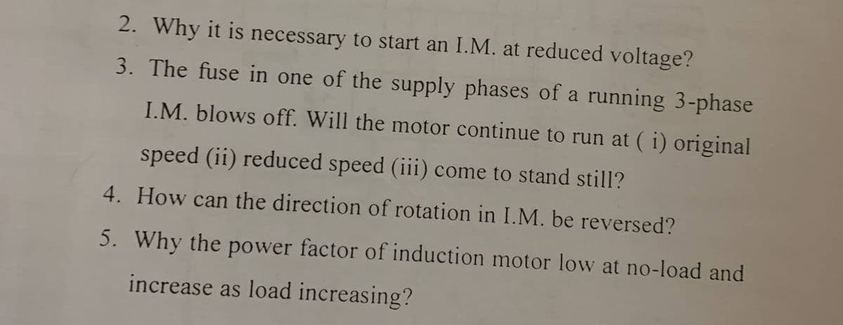 2. Why it is necessary to start an I.M. at reduced voltage?
3. The fuse in one of the supply phases of a running 3-phase
I.M. blows off. Will the motor continue to run at ( i) original
speed (ii) reduced speed (iii) come to stand still?
4. How can the direction of rotation in I.M. be reversed?
5. Why the power factor of induction motor low at no-load and
increase as load increasing?
