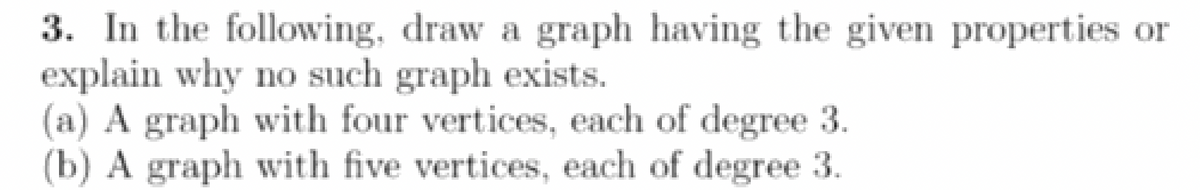 3. In the following, draw a graph having the given properties or
explain why no such graph exists.
(a) A graph with four vertices, each of degree 3.
(b) A graph with five vertices, each of degree 3.
