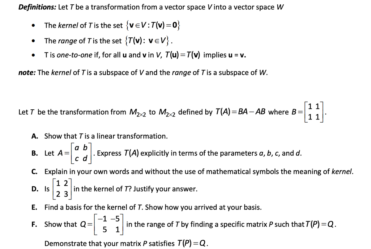 Definitions: Let T be a transformation from a vector space Vinto a vector space W
The kernel of Tis the set {veV:T(v) = 0}
The range of Tis the set {T(v): veV}.
Tis one-to-one if, for all u and v in V, T(u) =T(v) implies u = v.
note: The kernel of T is a subspace of V and the range of T is a subspace of W.
11
Let T be the transformation from M2x2 to Mx2 defined by T(A) = BA – AB where B
11
A. Show that Tis a linear transformation.
a b
. Express T(A) explicitly in terms of the parameters a, b, c, and d.
c d
B. Let A=
C. Explain in your own words and without the use of mathematical symbols the meaning of kernel.
1 2
D. Is
in the kernel of T? Justify your answer.
2 3
E. Find a basis for the kernel of T. Show how you arrived at your basis.
-1 -5
F. Show that Q
in the range of I by finding a specific matrix P such that T(P) =Q.
5
1
Demonstrate that your matrix P satisfies T(P) =Q.
