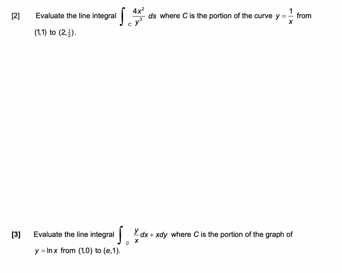 Evaluate the line integral
4x?
ds where C is the portion of the curve y
1
[2]
from
y
(1,1) to (2,}).
[3]
Evaluate the line integral 2 dx + xdy where C is the portion of the graph of
y = Inx from (1,0) to (e,1).
