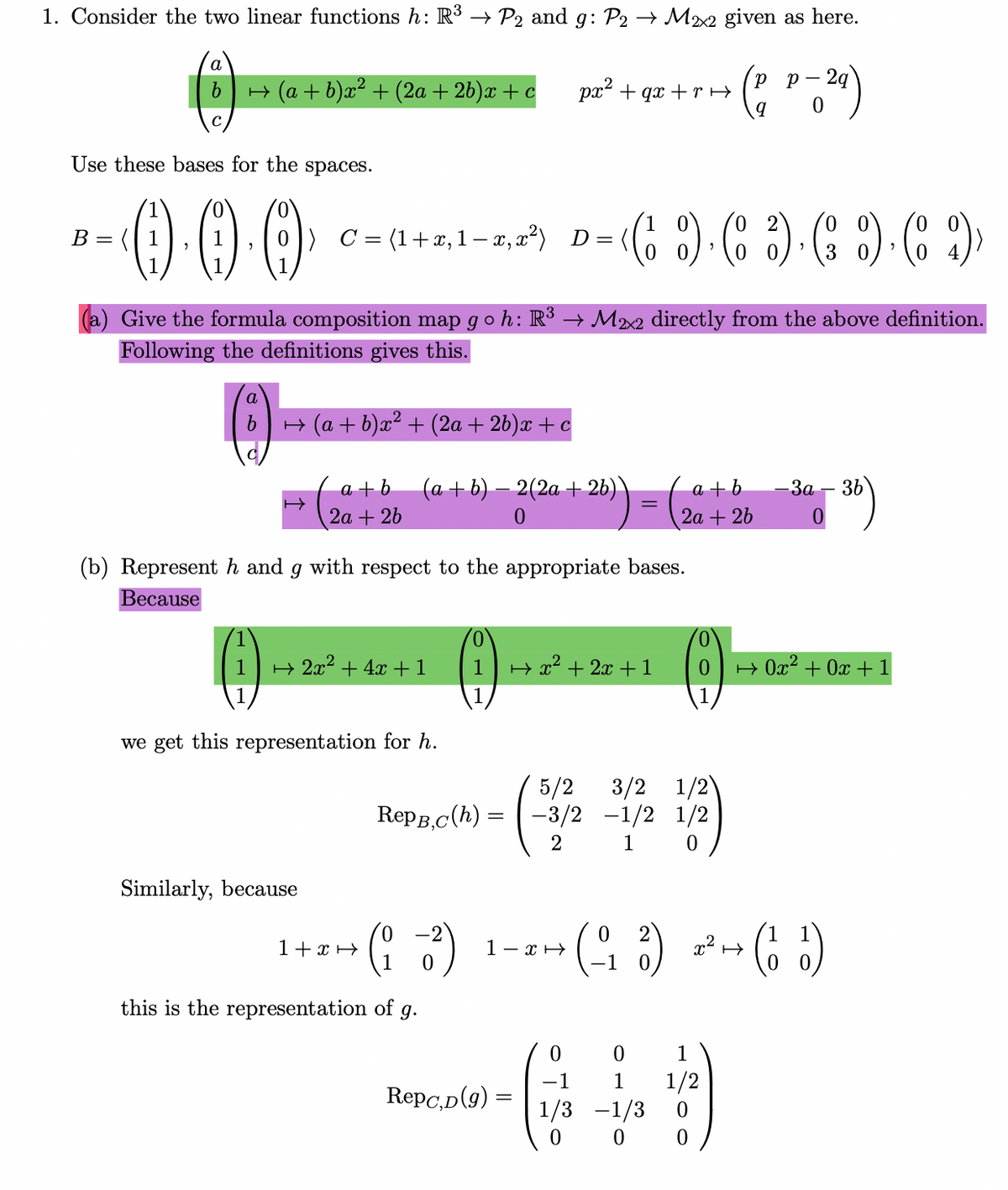 1. Consider the two linear functions h: R3 → P2 and g: P2 → M22 given as here.
рр-2g
9.
H (a + b)x² + (2a + 26)x + c
px + qx + rH
с
Use these bases for the spaces.
(o 2
B = (| 1
) C = (1+x,1– x, x²) D=
3
(a) Give the formula composition map go h: R³ → M22 directly from the above definition.
Following the definitions gives this.
a
H (a + b)x² + (2a + 26)x + c
a + b
2а + 26
(a + b) – 2(2a + 26) \
a +b
2а + 2b
— За — 3b
(b) Represent h and g with respect to the appropriate bases.
Весause
0,
0,
H 2x2 + 4x+1
1
H x2 + 2x +1
H Ox2 + 0x +1
(1)
1
we get this representation for h.
3/2 1/2)
5/2
-3/2 -1/2 1/2
RepB,c(h) =
2
1
Similarly, because
(4 ) *- (C )
-2
1+ xH
1- xH
1
this is the representation of g.
1
-1
Repc,D(9) =
1/2
1/3 -1/3
1
