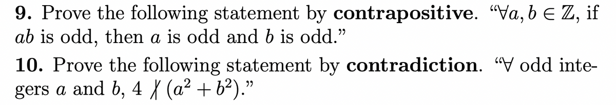 9. Prove the following statement by contrapositive. "Va, b e Z, if
ab is odd, then a is odd and b is odd."
10. Prove the following statement by contradiction. "V odd inte-
gers a and b, 4 { (a² + b²)."
