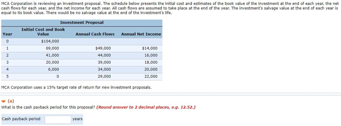 MCA Corporation is reviewing an investment proposal. The schedule below presents the initial cost and estimates of the book value of the investment at the end of each year, the net
cash flows for each year, and the net income for each year. All cash flows are assumed to take place at the end of the year. The investment's salvage value at the end of each year is
equal to its book value. There would be no salvage value at the end of the investment's life.
Investment Proposal
Year
0
1
2
3
4
5
Initial Cost and Book
Value
$104,000
69,000
41,000
20,000
6,000
0
Annual Cash Flows Annual Net Income
$49,000
44,000
39,000
34,000
29,000
MCA Corporation uses a 15% target rate of return for new investment proposals.
$14,000
16,000
18,000
years
20,000
22,000
▼ (a)
What is the cash payback period for this proposal? (Round answer to 2 decimal places, e.g. 12.52.)
Cash payback period