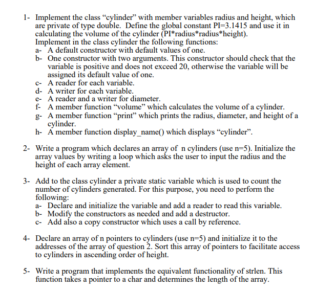 1- Implement the class “cylinder" with member variables radius and height, which
are private of type double. Define the global constant PI=3.1415 and use it in
calculating the volume of the cylinder (PI*radius*radius*height).
Implement in the class cylinder the following functions:
a- A default constructor with default values of one.
b- One constructor with two arguments. This constructor should check that the
variable is positive and does not exceed 20, otherwise the variable will be
assigned its default value of one.
c- A reader for each variable.
d- A writer for each variable.
e- A reader and a writer for diameter.
f- A member function "volume" which calculates the volume of a cylinder.
g- A member function “print" which prints the radius, diameter, and height of a
cylinder.
h- Á member function display_name() which displays "cylinder".
2- Write a program which declares an array of n cylinders (use n=5). Initialize the
array values by writing a loop which asks the user to input the radius and the
height of each array element.
3- Add to the class cylinder a private static variable which is used to count the
number of cylinders generated. For this purpose, you need to perform the
following:
a- Declare and initialize the variable and add a reader to read this variable.
b- Modify the constructors as needed and add a destructor.
c- Add also a copy constructor which uses a call by reference.
4- Declare an array of n pointers to cylinders (use n=5) and initialize it to the
addresses of the array of question 2. Sort this array of pointers to facilitate access
to cylinders in ascending order of height.
5- Write a program that implements the equivalent functionality of strlen. This
function takes a pointer to a char and determines the length of the array.
