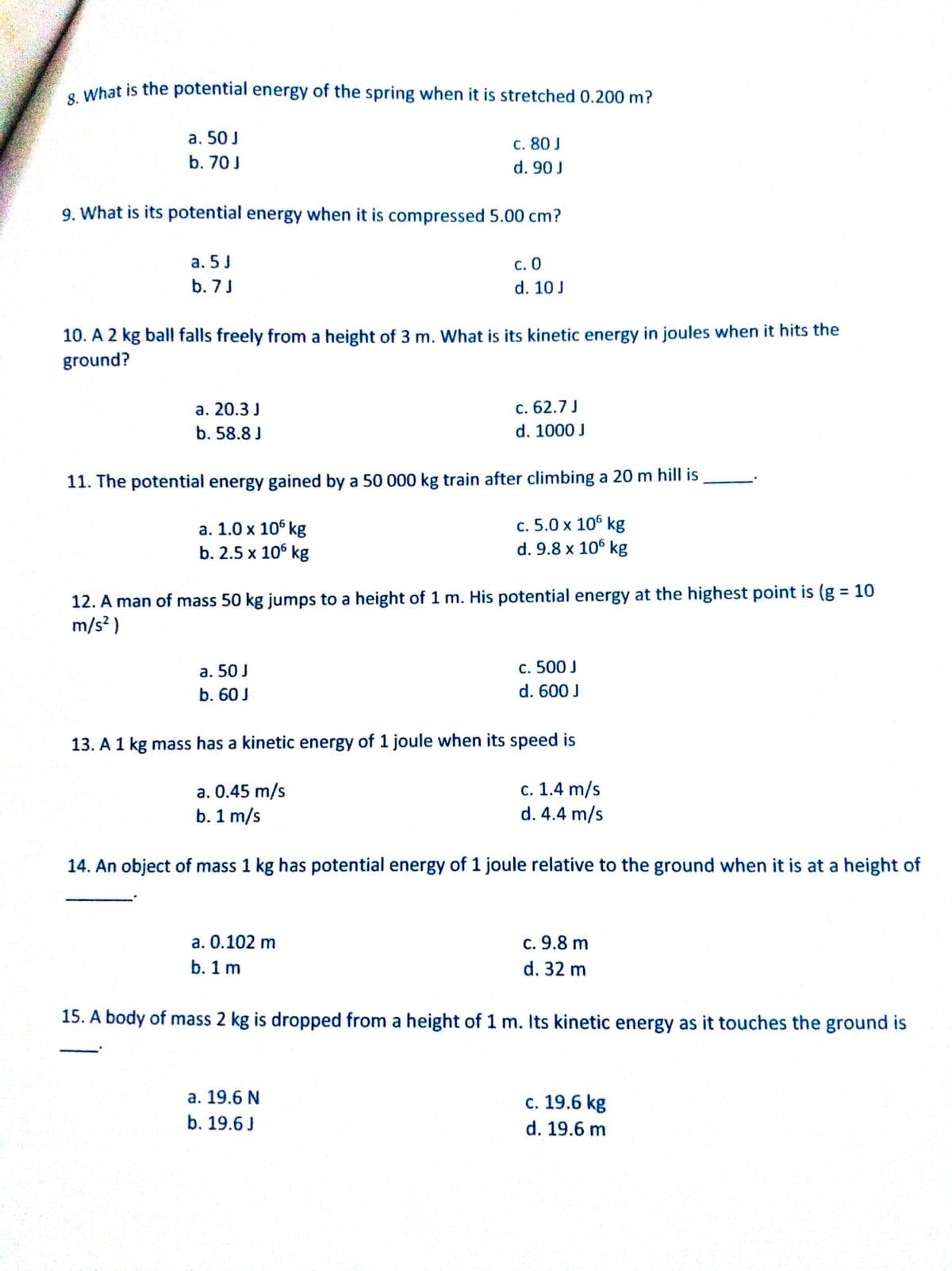 e What is the potential energy of the spring when it is stretched 0.200 m?
a. 50 J
с. 80J
b. 70J
d. 90 J
9. What is its potential energy when it is compressed 5.00 cm?
а. 5 J
с. О
d. 10 J
b. 7J
10. A 2 kg ball falls freely from a height of 3 m. What is its kinetic energy in joules when it hits the
ground?
а. 20.3 J
с. 62.7 J
b. 58.8 J
d. 1000 J
11. The potential energy gained by a 50 000 kg train after climbing a 20 m hill is
а. 1.0 х 10° kg
b. 2.5 x 106 kg
c. 5.0 x 106 kg
d. 9.8 x 106 kg
12. A man of mass 50 kg jumps to a height of 1 m. His potential energy at the highest point is (g = 10
m/s? )
%3D
a. 50 J
c. 500 J
b. 60 J
d. 600 J
13. A 1 kg mass has a kinetic energy of 1 joule when its speed is
a. 0.45 m/s
b. 1 m/s
с. 1.4 m/s
d. 4.4 m/s
14. An object of mass 1 kg has potential energy of 1 joule relative to the ground when it is at a height of
a. 0.102 m
c. 9.8 m
b. 1 m
d. 32 m
15. A body of mass 2 kg is dropped from a height of 1 m. Its kinetic energy as it touches the ground is
а. 19.6 N
b. 19.6 J
c. 19.6 kg
d. 19.6 m
