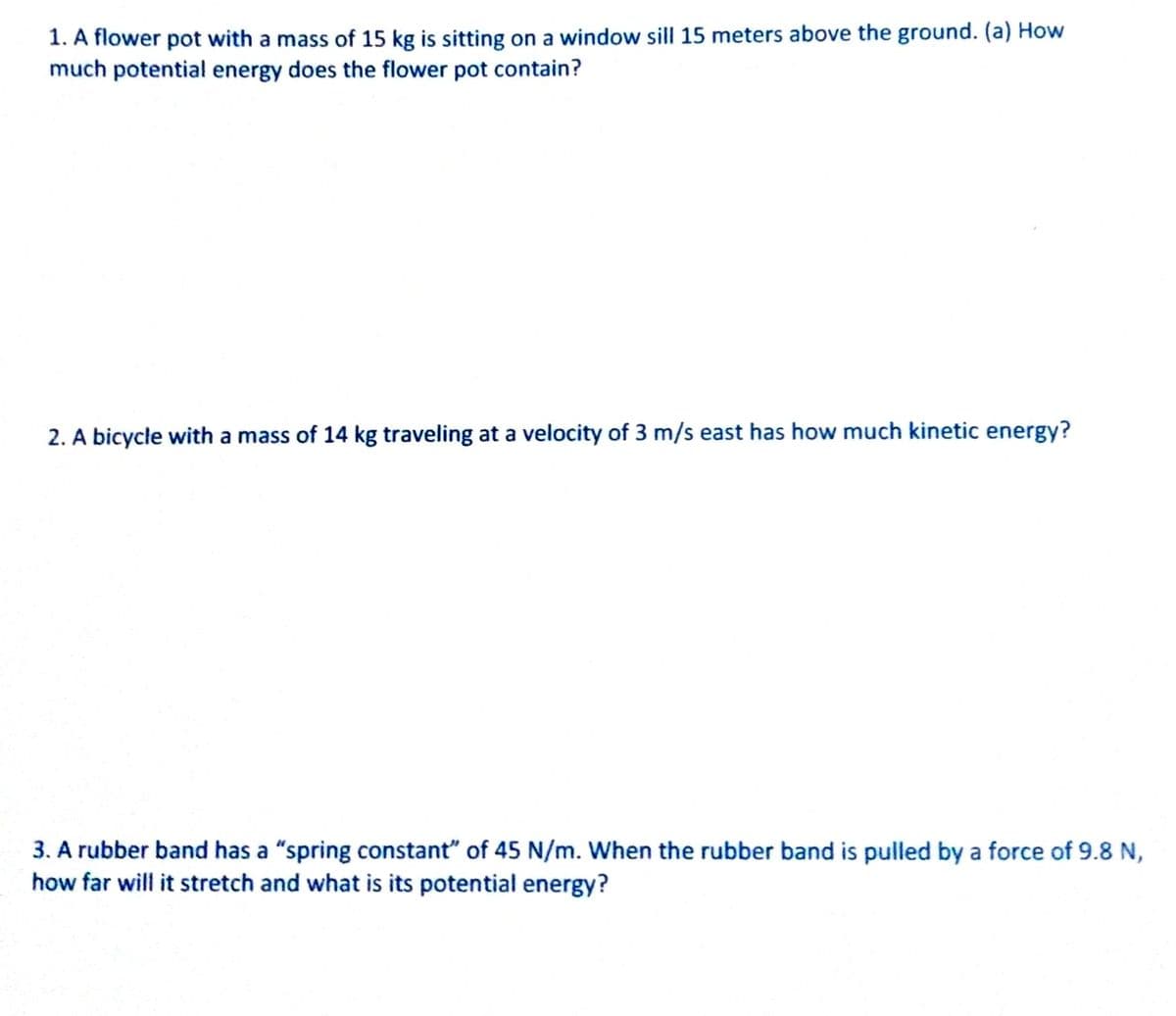 1. A flower pot with a mass of 15 kg is sitting on a window sill 15 meters above the ground. (a) How
much potential energy does the flower pot contain?
2. A bicycle with a mass of 14 kg traveling at a velocity of 3 m/s east has how much kinetic energy?
3. A rubber band has a "spring constant" of 45 N/m. When the rubber band is pulled by a force of 9.8 N,
how far will it stretch and what is its potential energy?
