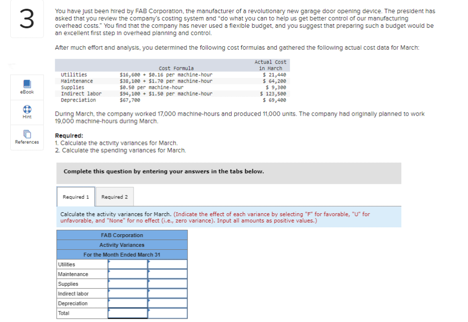 3
You have just been hired by FAB Corporation, the manufacturer of a revolutionary new garage door opening device. The president has
asked that you review the company's costing system and "do what you can to help us get better control of our manufacturing
overhead costs." You find that the company has never used a flexible budget, and you suggest that preparing such a budget would be
an excellent first step in overhead planning and control.
After much effort and analysis, you determined the following cost formulas and gathered the following actual cost data for March:
eBook
Hint
References
Utilities
Maintenance
Supplies
Indirect labor
Depreciation
Cost Formula
$16,600 + $0.16 per machine-hour
$38,100+ $1.70 per machine-hour
se.50 per machine-hour
$94,100+ $1.50 per machine-hour
$67,700
During March, the company worked 17,000 machine-hours and produced 11,000 units. The company had originally planned to work
19,000 machine-hours during March.
Required:
1. Calculate the activity variances for March.
2. Calculate the spending variances for March.
Actual Cost
in March
$ 21,440
$ 64,200
$ 9,300
$ 123,500
$ 69,400
Complete this question by entering your answers in the tabs below.
Utilities
Maintenance
Supplies
Indirect labor
Depreciation
Total
Required 1 Required 2
Calculate the activity variances for March. (Indicate the effect of each variance by selecting "F" for favorable, "U" for
unfavorable, and "None" for no effect (i.e., zero variance). Input all amounts as positive values.)
FAB Corporation
Activity Variances
For the Month Ended March 31