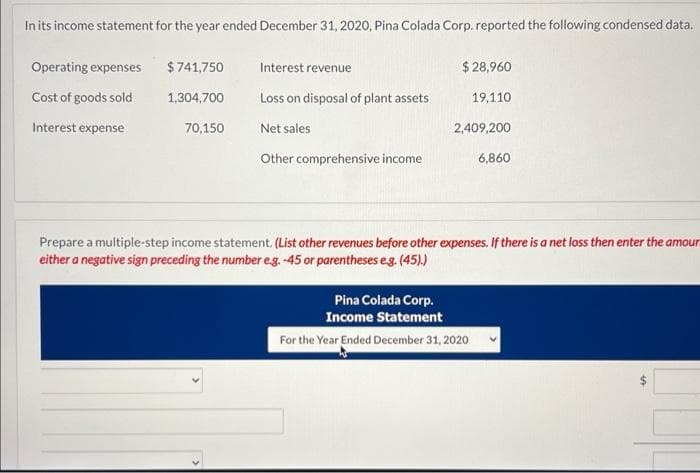 In its income statement for the year ended December 31, 2020, Pina Colada Corp. reported the following condensed data.
Operating expenses
Cost of goods sold
Interest expense
$741,750
1,304,700
70,150
Interest revenue
Loss on disposal of plant assets.
Net sales
Other comprehensive income
$ 28,960
19,110
2,409,200
6,860
Prepare a multiple-step income statement. (List other revenues before other expenses. If there is a net loss then enter the amoun
either a negative sign preceding the number e.g. -45 or parentheses e.g. (45).)
Pina Colada Corp.
Income Statement
For the Year Ended December 31, 2020
4A