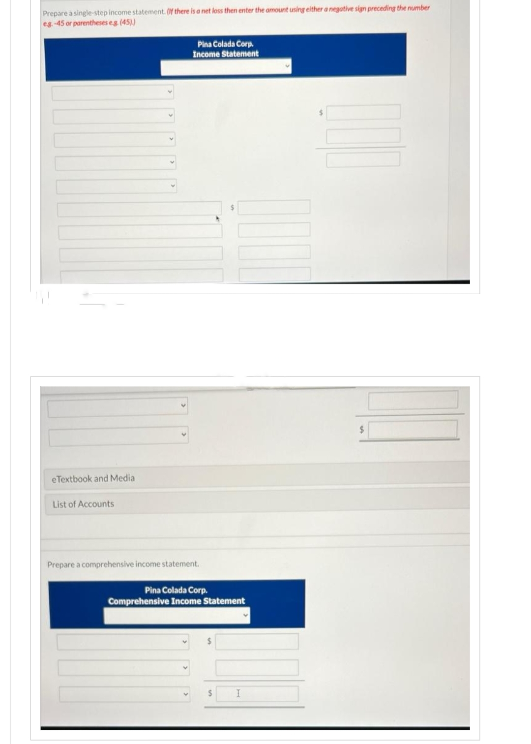 Prepare a single-step income statement. (If there is a net loss then enter the amount using either a negative sign preceding the number
eg.-45 or parentheses eg. (45))
eTextbook and Media
List of Accounts
Pina Colada Corp.
Income Statement
Prepare a comprehensive income statement.
Pina Colada Corp.
Comprehensive Income Statement
$
I
$