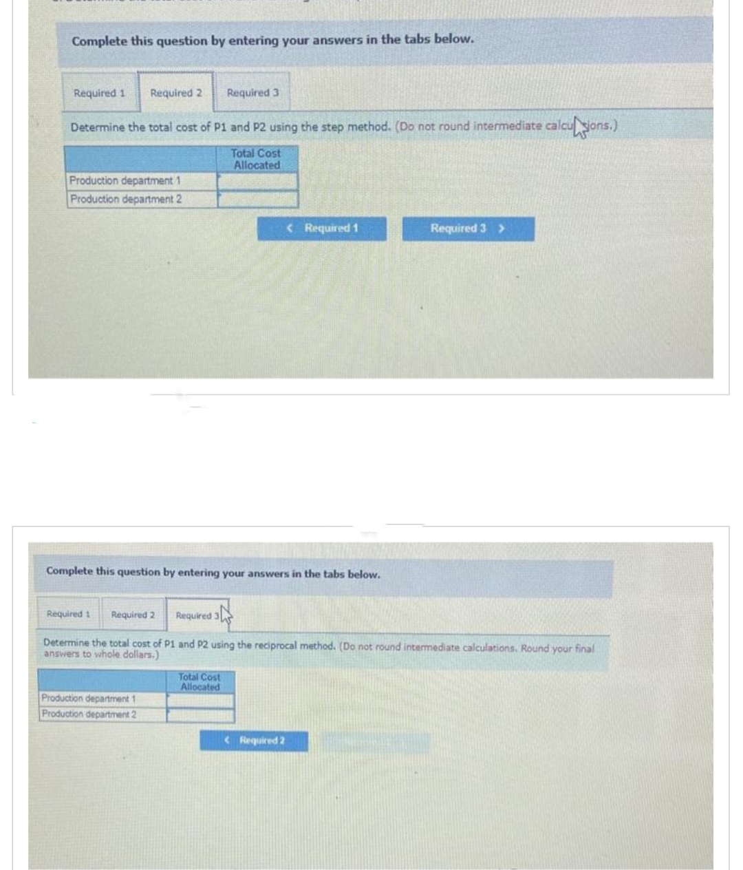 Complete this question by entering your answers in the tabs below.
Required 1 Required 2
Determine the total cost of P1 and P2 using the step method. (Do not round intermediate calculsions.)
Total Cost
Allocated
Production department 1
Production department 2
Complete this question by entering your answers in the tabs below.
Required 1
Required 2
Required 3
Required 3
Determine the total cost of P1 and P2 using the reciprocal method. (Do not round intermediate calculations. Round your final
answers to whole dollars.)
Production department 1
Production department 2
Total Cost
Allocated
< Required 1
<Required 2
Required 3 >