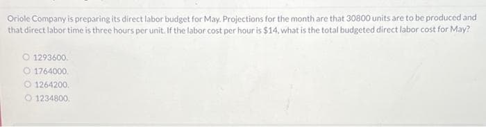 Oriole Company is preparing its direct labor budget for May. Projections for the month are that 30800 units are to be produced and
that direct labor time is three hours per unit. If the labor cost per hour is $14, what is the total budgeted direct labor cost for May?
O 1293600.
O 1764000.
O1264200.
1234800.