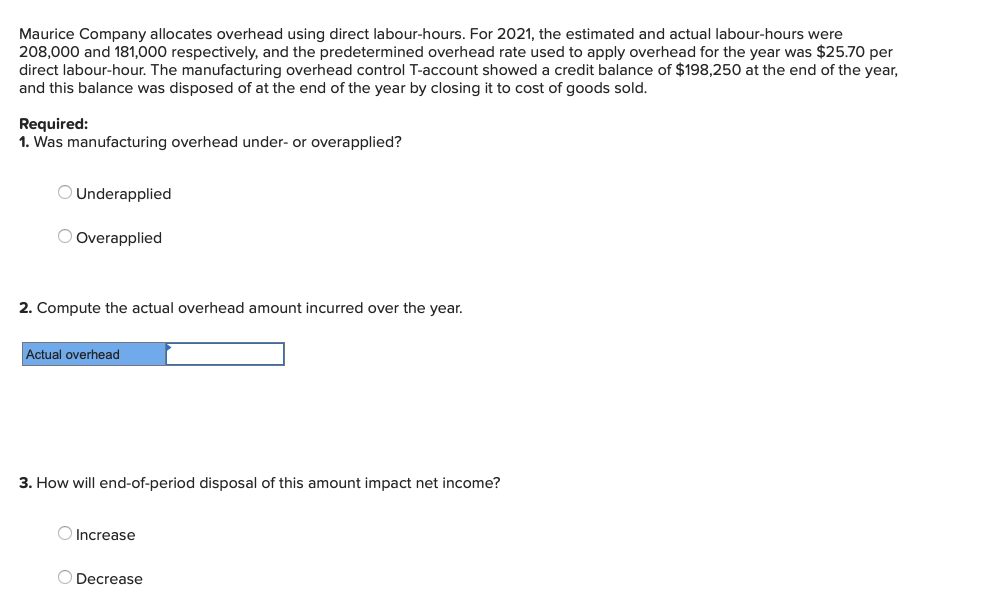 Maurice Company allocates overhead using direct labour-hours. For 2021, the estimated and actual labour-hours were
208,000 and 181,000 respectively, and the predetermined overhead rate used to apply overhead for the year was $25.70 per
direct labour-hour. The manufacturing overhead control T-account showed a credit balance of $198,250 at the end of the year,
and this balance was disposed of at the end of the year by closing it to cost of goods sold.
Required:
1. Was manufacturing overhead under- or overapplied?
Underapplied
Overapplied
2. Compute the actual overhead amount incurred over the year.
Actual overhead
3. How will end-of-period disposal of this amount impact net income?
Increase
Decrease