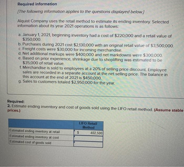 Required information
[The following information applies to the questions displayed below.]
Alquist Company uses the retail method to estimate its ending inventory. Selected
information about its year 2021 operations is as follows:
a. January 1, 2021, beginning inventory had a cost of $220,000 and a retail value of
$350,000.
b. Purchases during 2021 cost $2,130,000 with an original retail value of $3,500,000.
c. Freight costs were $30,000 for incoming merchandise.
d. Net additional markups were $400,000 and net markdowns were $300,000.
e. Based on prior experience, shrinkage due to shoplifting was estimated to be
$35,000 of retail value.
f. Merchandise is sold to employees at a 20% of selling price discount. Employee
sales are recorded in a separate account at the net selling price. The balance in
this account at the end of 2021 is $450,000.
g. Sales to customers totaled $2,950,000 for the year.
Required:
2. Estimate ending inventory and cost of goods sold using the LIFO retail method. (Assume stable
prices.)
Estimated ending inventory at retail
Estimated ending inventory at cost
Estimated cost of goods sold
LIFO Retail
Method
$
402,500