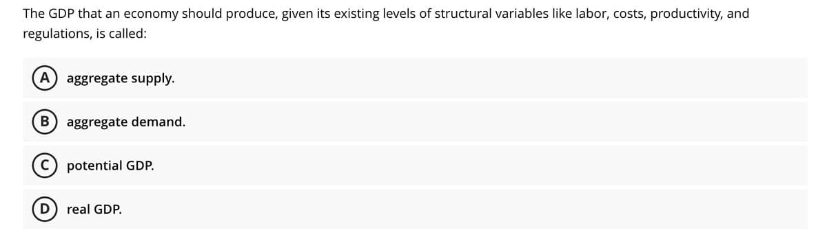 The GDP that an economy should produce, given its existing levels of structural variables like labor, costs, productivity, and
regulations, is called:
A
aggregate supply.
aggregate demand.
potential GDP.
D) real GDP.
