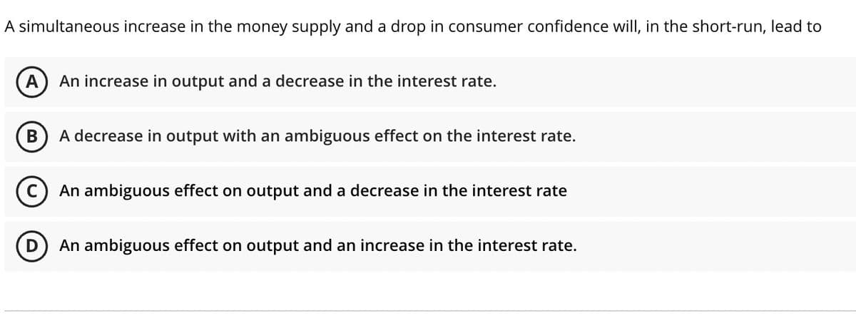 A simultaneous increase in the money supply and a drop in consumer confidence will, in the short-run, lead to
A
An increase in output and a decrease in the interest rate.
В
A decrease in output with an ambiguous effect on the interest rate.
C) An ambiguous effect on output and a decrease in the interest rate
An ambiguous effect on output and an increase in the interest rate.
