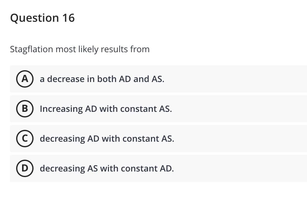 Question 16
Stagflation most likely results from
A) a decrease in both AD and AS.
B) Increasing AD with constant AS.
decreasing AD with constant AS.
D decreasing AS with constant AD.
