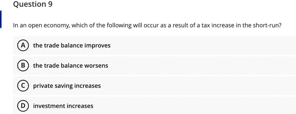 Question 9
In an open economy, which of the following will occur as a result of a tax increase in the short-run?
A
the trade balance improves
B
the trade balance worsens
C) private saving increases
investment increases
