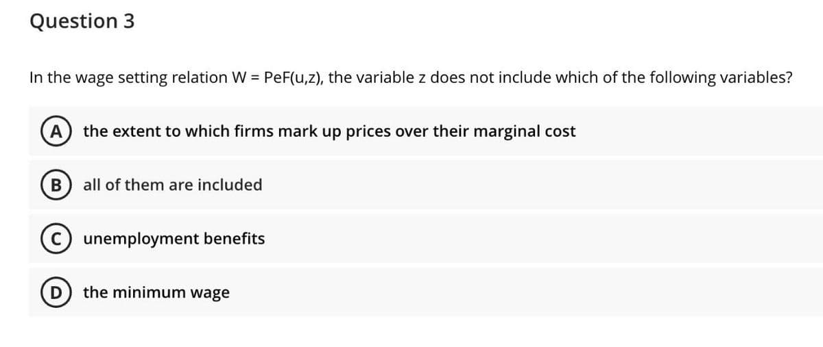 Question 3
In the wage setting relation W = PeF(u,z), the variable z does not include which of the following variables?
the extent to which firms mark up prices over their marginal cost
all of them are included
unemployment benefits
D) the minimum wage
