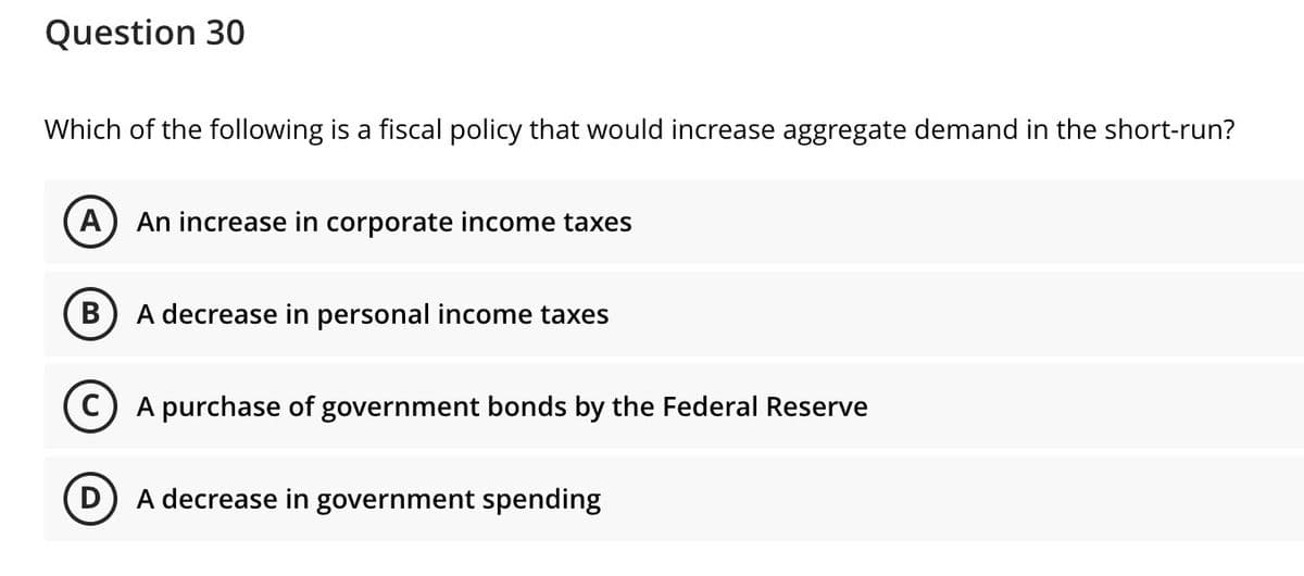 Question 30
Which of the following is a fiscal policy that would increase aggregate demand in the short-run?
A) An increase in corporate income taxes
A decrease in personal income taxes
C) A purchase of government bonds by the Federal Reserve
D.
A decrease in government spending
