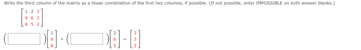 Write the third column of the matrix as a linear combination of the first two columns, if possible. (If not possible, enter IMPOSSIBLE on both answer blanks.)
1 2 3
9 6 3
8 5 2
1
9
+
6
%3D
8
