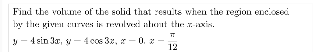 Find the volume of the solid that results when the region enclosed
by the given curves is revolved about the x-axis.
у %3 4 sin 3x, у — 4 сos 3x, х —D 0, х —
12
