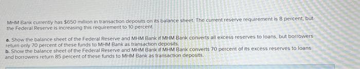 MHM Bank currently has $650 million in transaction deposits on its balance sheet. The current reserve requirement is 8 percent, but
the Federal Reserve is increasing this requirement to 10 percent.
a. Show the balance sheet of the Federal Reserve and MHM Bank if MHM Bank converts all excess reserves to loans, but borrowers
return only 70 percent of these funds to MHM Bank as transaction deposits.
b. Show the balance sheet of the Federal Reserve and MHM Bank if MHM Bank converts 70 percent of its excess reserves to loans
and borrowers return 85 percent of these funds to MHM Bank as transaction deposits.